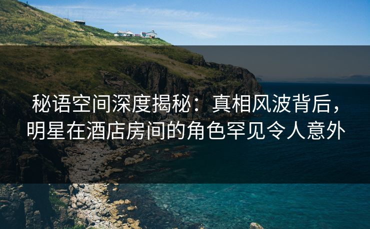 秘语空间深度揭秘:真相风波背后,明星在酒店房间的角色罕见令人意外 秘语空间深度揭秘:真相风波背后,明星在酒店房间的角色罕见令人意外