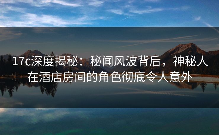 17c深度揭秘：秘闻风波背后，神秘人在酒店房间的角色彻底令人意外