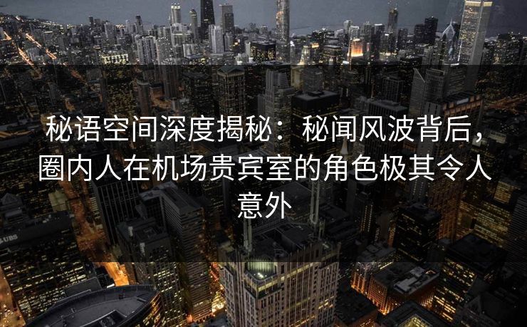 秘语空间深度揭秘：秘闻风波背后，圈内人在机场贵宾室的角色极其令人意外