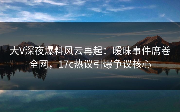 大V深夜爆料风云再起：暧昧事件席卷全网，17c热议引爆争议核心