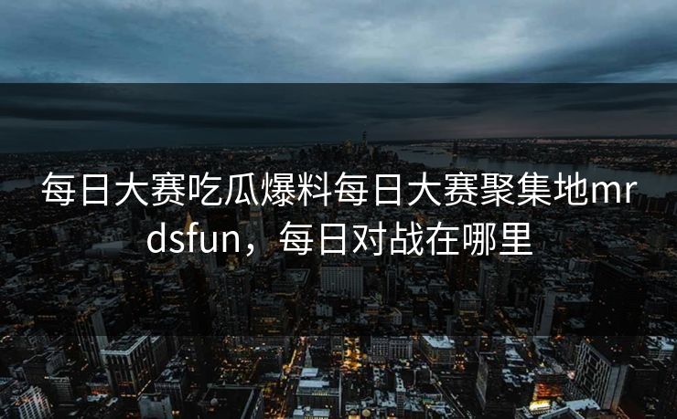 每日大赛吃瓜爆料每日大赛聚集地mrdsfun，每日对战在哪里