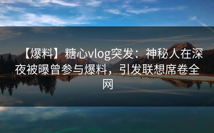 【爆料】糖心vlog突发：神秘人在深夜被曝曾参与爆料，引发联想席卷全网