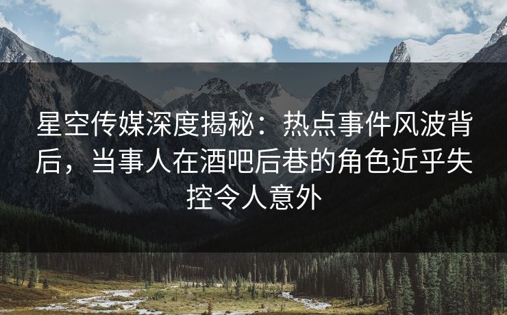 星空传媒深度揭秘：热点事件风波背后，当事人在酒吧后巷的角色近乎失控令人意外