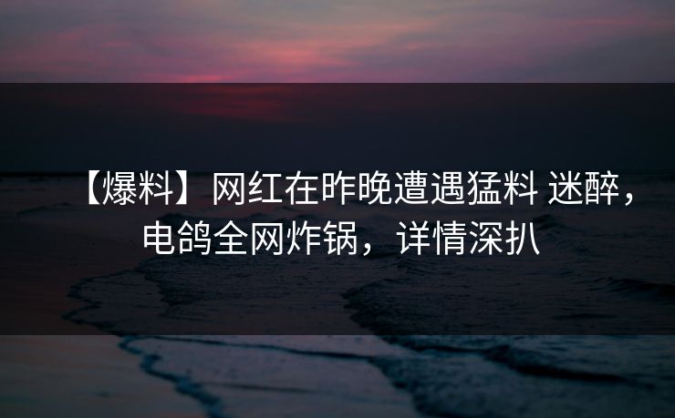 【爆料】网红在昨晚遭遇猛料 迷醉，电鸽全网炸锅，详情深扒