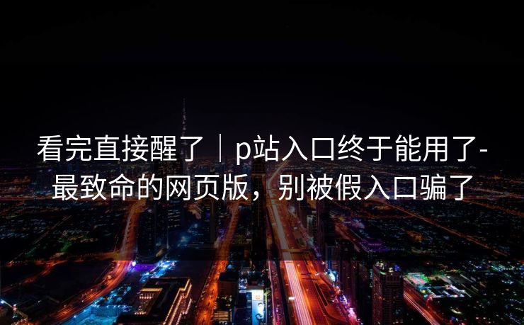 看完直接醒了|p站入口终于能用了-最致命的网页版,别被假入口骗了