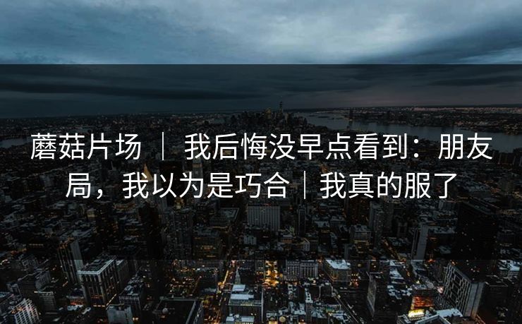 蘑菇片场 | 我后悔没早点看到:朋友局,我以为是巧合|我真的服了